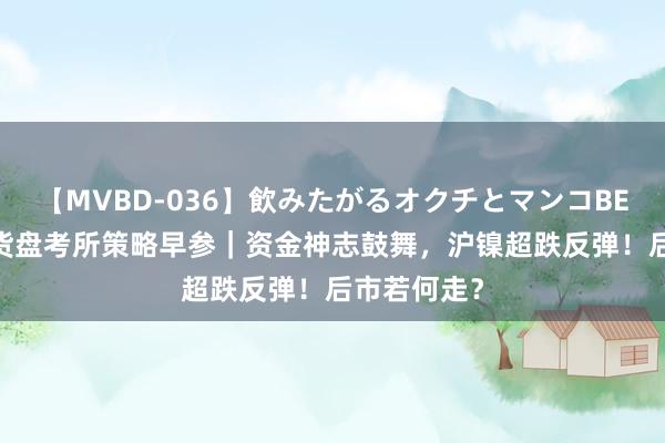 【MVBD-036】飲みたがるオクチとマンコBEST 东吴期货盘考所策略早参｜资金神志鼓舞，沪镍超跌反弹！后市若何走？