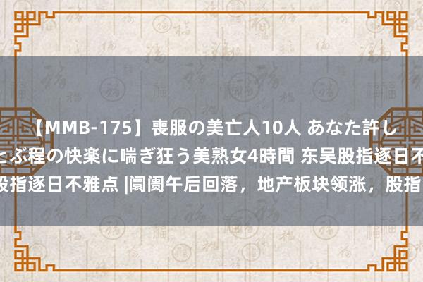 【MMB-175】喪服の美亡人10人 あなた許してください 意識がぶっとぶ程の快楽に喘ぎ狂う美熟女4時間 东吴股指逐日不雅点 |阛阓午后回落，地产板块领涨，股指改日如何演绎？