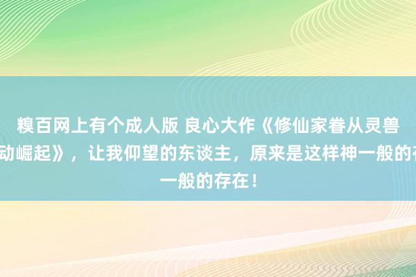 糗百网上有个成人版 良心大作《修仙家眷从灵兽谷开动崛起》，让我仰望的东谈主，原来是这样神一般的存在！