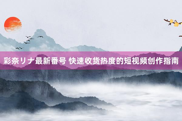 彩奈リナ最新番号 快速收货热度的短视频创作指南