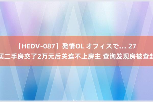 【HEDV-087】発情OL オフィスで… 27 买二手房交了2万元后关连不上房主 查询发现房被查封