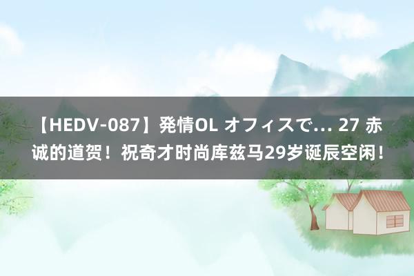 【HEDV-087】発情OL オフィスで… 27 赤诚的道贺！祝奇才时尚库兹马29岁诞辰空闲！