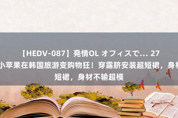【HEDV-087】発情OL オフィスで… 27 汪峰男儿小苹果在韩国旅游变购物狂！穿露脐安装超短裙，身材不输超模