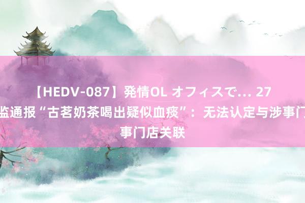 【HEDV-087】発情OL オフィスで… 27 池州市监通报“古茗奶茶喝出疑似血痰”：无法认定与涉事门店关联