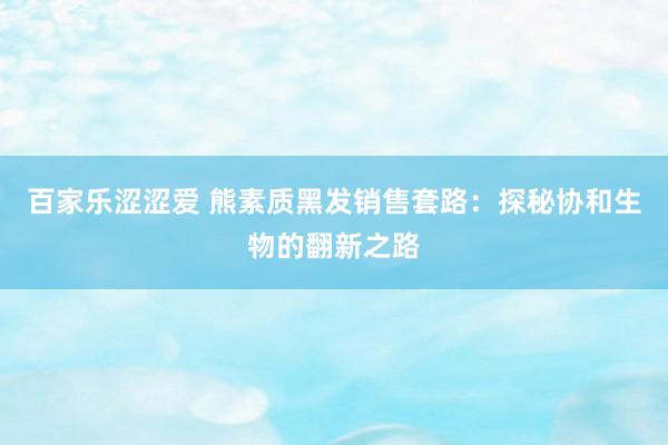 百家乐涩涩爱 熊素质黑发销售套路：探秘协和生物的翻新之路