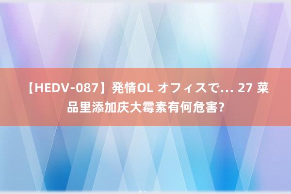 【HEDV-087】発情OL オフィスで… 27 菜品里添加庆大霉素有何危害？