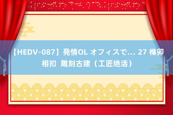 【HEDV-087】発情OL オフィスで… 27 榫卯相扣  雕刻古建（工匠绝活）