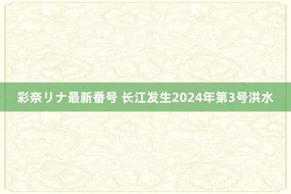 彩奈リナ最新番号 长江发生2024年第3号洪水