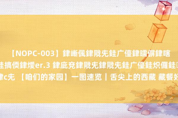 【NOPC-003】銉嶃偑銉戙兂銈广儓銉曘偋銉嗐偅銉冦偡銉ャ儫銉ャ兗銈搞偄銉燰er.3 銉庛兗銉戙兂銉戙兂銈广儓銈炽儸銈偡銉с兂 【咱们的家园】一图速览｜舌尖上的西藏 藏餐好意思食大清点_大皖新闻 | 安徽网