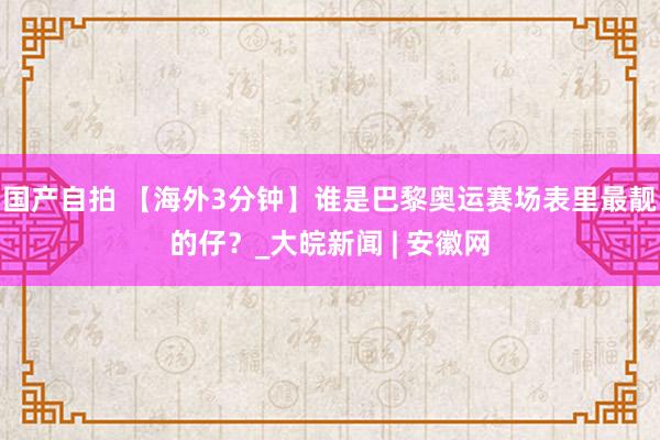 国产自拍 【海外3分钟】谁是巴黎奥运赛场表里最靓的仔？_大皖新闻 | 安徽网