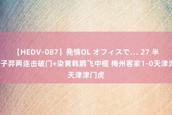 【HEDV-087】発情OL オフィスで… 27 半场-田子羿两连击破门+染黄韩鹏飞中框 梅州客家1-0天津津门虎