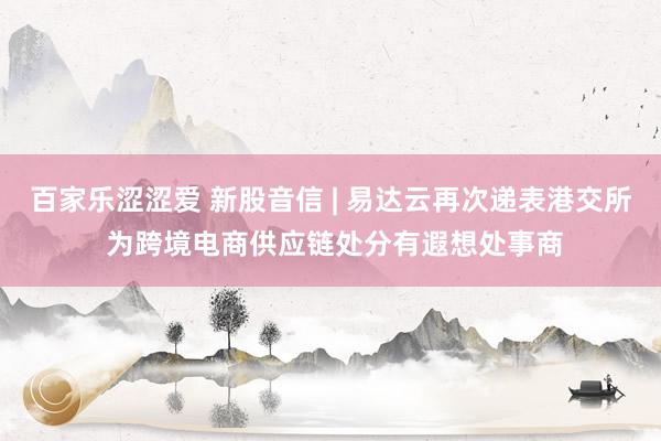 百家乐涩涩爱 新股音信 | 易达云再次递表港交所 为跨境电商供应链处分有遐想处事商