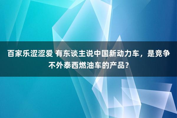 百家乐涩涩爱 有东谈主说中国新动力车，是竞争不外泰西燃油车的产品？