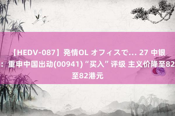 【HEDV-087】発情OL オフィスで… 27 中银海外：重申中国出动(00941)“买入”评级 主义价降至82港元
