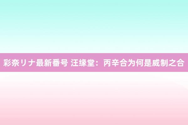 彩奈リナ最新番号 汪缘堂：丙辛合为何是威制之合
