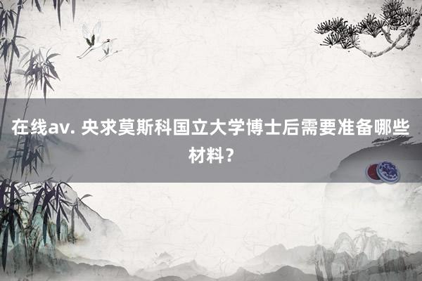 在线av. 央求莫斯科国立大学博士后需要准备哪些材料？
