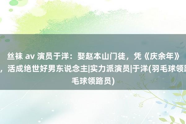 丝袜 av 演员于洋：娶赵本山门徒，凭《庆余年》大红，活成绝世好男东说念主|实力派演员|于洋(羽毛球领路员)
