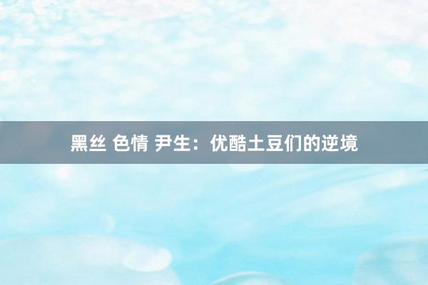 黑丝 色情 尹生：优酷土豆们的逆境