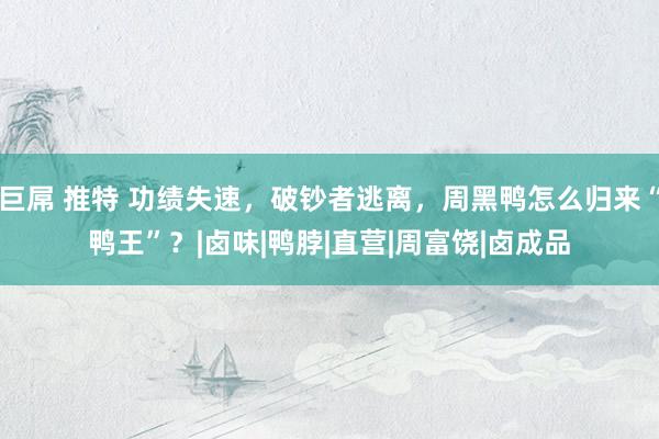 巨屌 推特 功绩失速，破钞者逃离，周黑鸭怎么归来“鸭王”？|卤味|鸭脖|直营|周富饶|卤成品