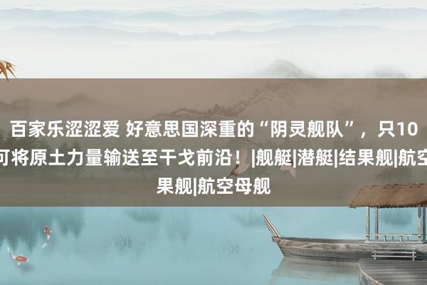 百家乐涩涩爱 好意思国深重的“阴灵舰队”，只10天就可将原土力量输送至干戈前沿！|舰艇|潜艇|结果舰|航空母舰