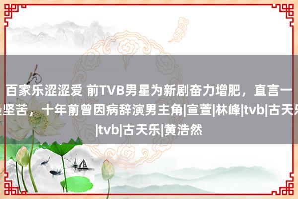 百家乐涩涩爱 前TVB男星为新剧奋力增肥，直言一日五餐最坚苦，十年前曾因病辞演男主角|宣萱|林峰|tvb|古天乐|黄浩然