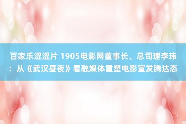 百家乐涩涩片 1905电影网董事长、总司理李玮：从《武汉昼夜》看融媒体重塑电影宣发腾达态