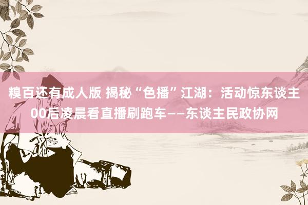 糗百还有成人版 揭秘“色播”江湖：活动惊东谈主00后凌晨看直播刷跑车——东谈主民政协网