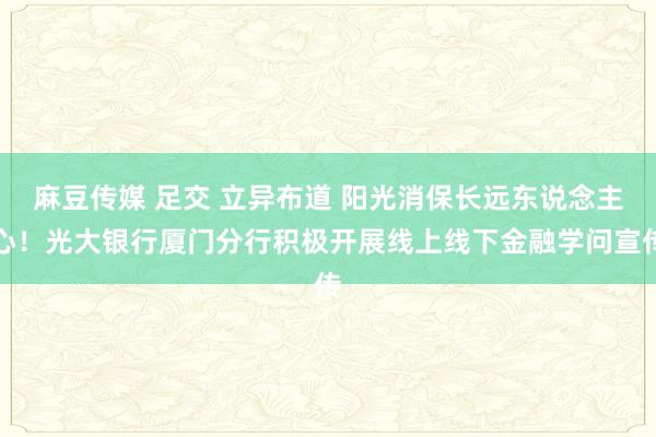 麻豆传媒 足交 立异布道 阳光消保长远东说念主心！光大银行厦门分行积极开展线上线下金融学问宣传