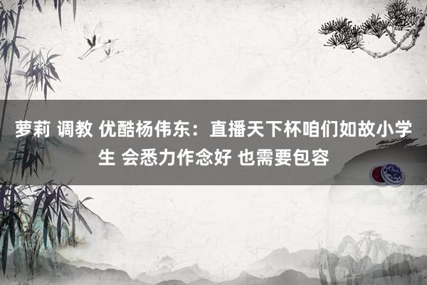 萝莉 调教 优酷杨伟东：直播天下杯咱们如故小学生 会悉力作念好 也需要包容