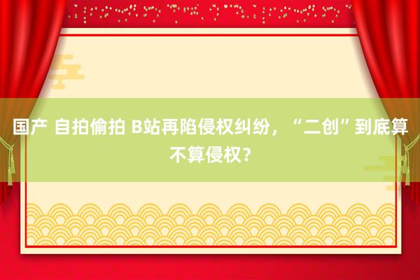 国产 自拍偷拍 B站再陷侵权纠纷，“二创”到底算不算侵权？