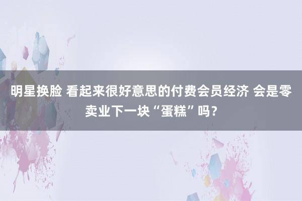 明星换脸 看起来很好意思的付费会员经济 会是零卖业下一块“蛋糕”吗？