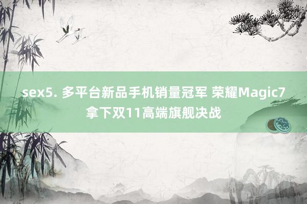 sex5. 多平台新品手机销量冠军 荣耀Magic7拿下双11高端旗舰决战