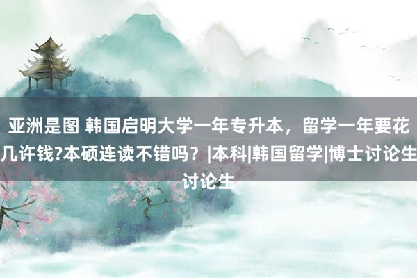 亚洲是图 韩国启明大学一年专升本，留学一年要花几许钱?本硕连读不错吗？|本科|韩国留学|博士讨论生