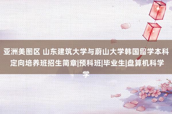亚洲美图区 山东建筑大学与蔚山大学韩国留学本科 定向培养班招生简章|预科班|毕业生|盘算机科学