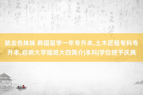 就去色妹妹 韩国留学一年专升本，土木匠程专科专升本，启明大学插班大四简介|本科|学位授予庆典