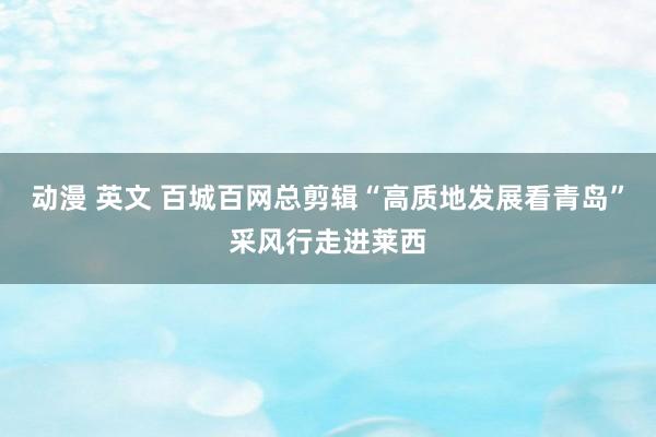 动漫 英文 百城百网总剪辑“高质地发展看青岛”采风行走进莱西