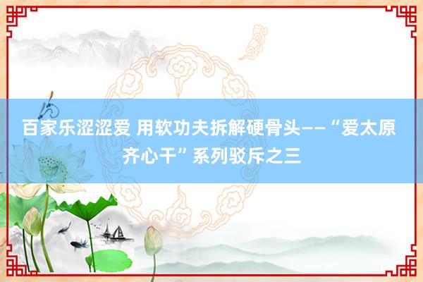 百家乐涩涩爱 用软功夫拆解硬骨头——“爱太原 齐心干”系列驳斥之三