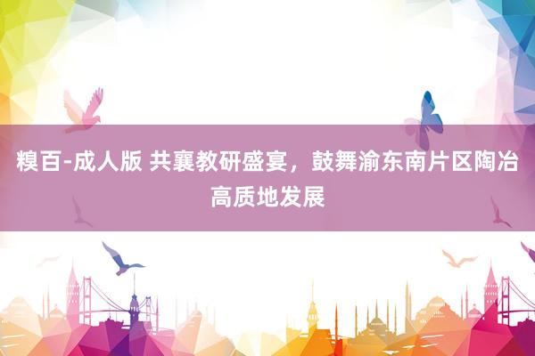 糗百-成人版 共襄教研盛宴，鼓舞渝东南片区陶冶高质地发展