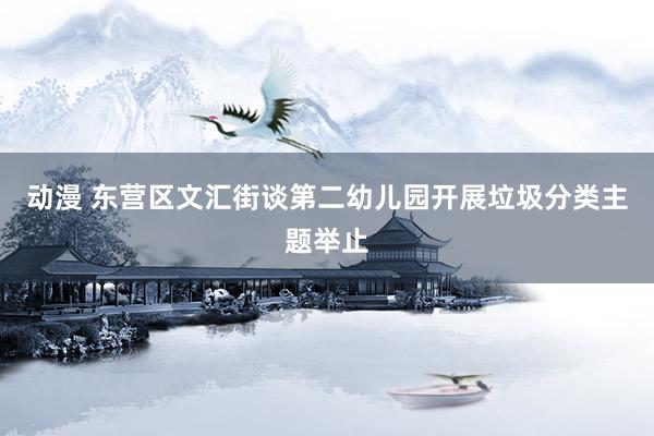 动漫 东营区文汇街谈第二幼儿园开展垃圾分类主题举止