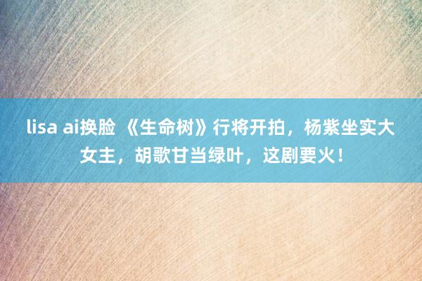 lisa ai换脸 《生命树》行将开拍，杨紫坐实大女主，胡歌甘当绿叶，这剧要火！