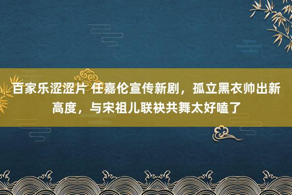百家乐涩涩片 任嘉伦宣传新剧，孤立黑衣帅出新高度，与宋祖儿联袂共舞太好嗑了
