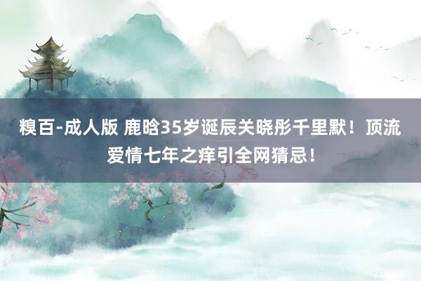 糗百-成人版 鹿晗35岁诞辰关晓彤千里默！顶流爱情七年之痒引全网猜忌！
