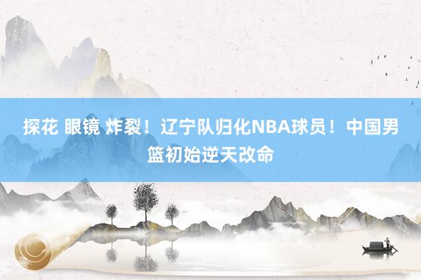 探花 眼镜 炸裂！辽宁队归化NBA球员！中国男篮初始逆天改命