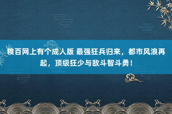 糗百网上有个成人版 最强狂兵归来，都市风浪再起，顶级狂少与敌斗智斗勇！