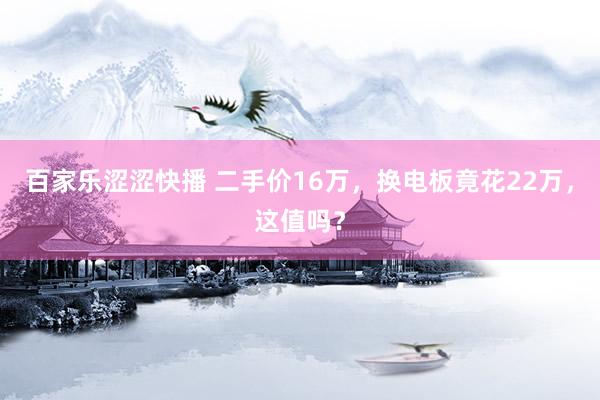 百家乐涩涩快播 二手价16万，换电板竟花22万，这值吗？