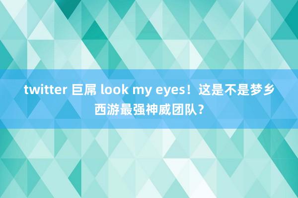 twitter 巨屌 look my eyes！这是不是梦乡西游最强神威团队？