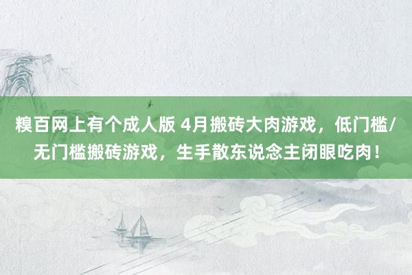 糗百网上有个成人版 4月搬砖大肉游戏，低门槛/无门槛搬砖游戏，生手散东说念主闭眼吃肉！