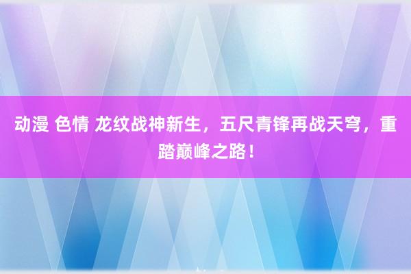 动漫 色情 龙纹战神新生，五尺青锋再战天穹，重踏巅峰之路！