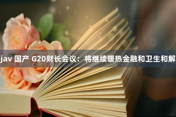jav 国产 G20财长会议：将继续暖热金融和卫生和解
