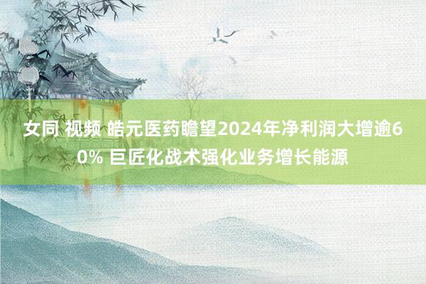 女同 视频 皓元医药瞻望2024年净利润大增逾60% 巨匠化战术强化业务增长能源